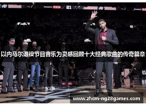 以内马尔退役节目音乐为灵感回顾十大经典歌曲的传奇篇章 以内马尔退役节目音乐为灵感回顾十大经典歌曲的传奇篇章