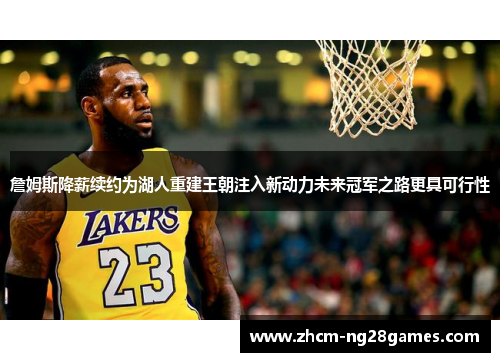 詹姆斯降薪续约为湖人重建王朝注入新动力未来冠军之路更具可行性