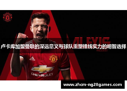 卢卡库加盟曼联的深远意义与球队重塑锋线实力的明智选择