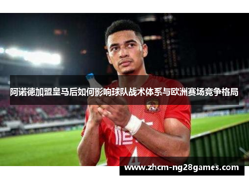 阿诺德加盟皇马后如何影响球队战术体系与欧洲赛场竞争格局