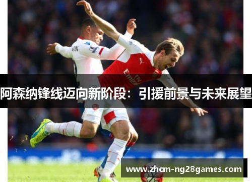 阿森纳锋线迈向新阶段:引援前景与未来展望 阿森纳锋线迈向新阶段:引援前景与未来展望