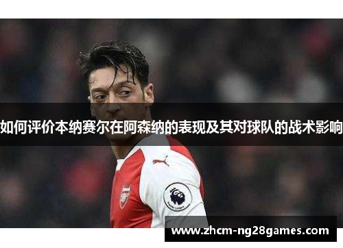 如何评价本纳赛尔在阿森纳的表现及其对球队的战术影响 如何评价本纳赛尔在阿森纳的表现及其对球队的战术影响