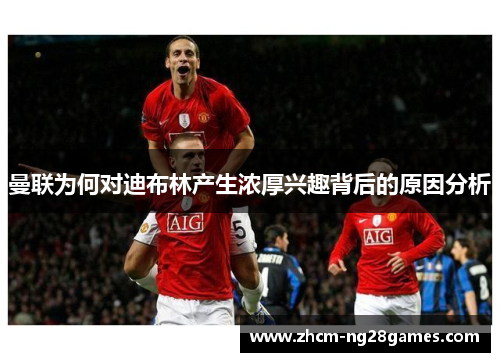 曼联为何对迪布林产生浓厚兴趣背后的原因分析