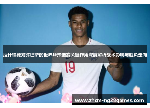 拉什福德对阵巴萨的世界杯预选赛关键作用深度解析战术影响与胜负走向 拉什福德对阵巴萨的世界杯预选赛关键作用深度解析战术影响与胜负走向