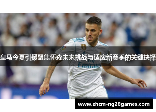 皇马今夏引援聚焦怀森未来挑战与适应新赛季的关键抉择 皇马今夏引援聚焦怀森未来挑战与适应新赛季的关键抉择