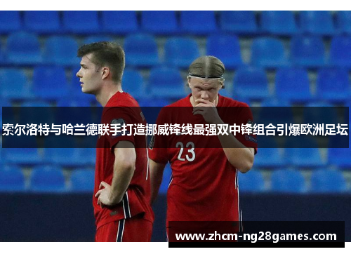 索尔洛特与哈兰德联手打造挪威锋线最强双中锋组合引爆欧洲足坛