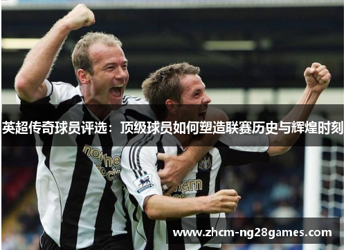 英超传奇球员评选：顶级球员如何塑造联赛历史与辉煌时刻